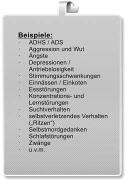 Beispiele:  	ADHS / ADS  	Aggression und Wut  	ngste  	Depressionen / Antriebslosigkeit  	Stimmungsschwankungen 	Einnssen / Einkoten  	Essstrungen  	Konzentrations- und Lernstrungen  	Suchtverhalten  	selbstverletzendes Verhalten (Ritzen)  	Selbstmordgedanken  	Schlafstrungen  	Zwnge  	u.v.m.